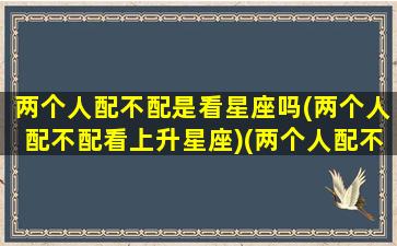 两个人配不配是看星座吗(两个人配不配看上升星座)(两个人配不配很重要吗)