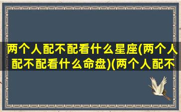 两个人配不配看什么星座(两个人配不配看什么命盘)(两个人配不配怎么看)