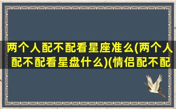 两个人配不配看星座准么(两个人配不配看星盘什么)(情侣配不配看什么星座)