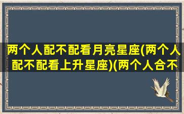 两个人配不配看月亮星座(两个人配不配看上升星座)(两个人合不合适看太阳星座还是月亮)