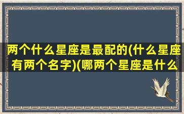 两个什么星座是最配的(什么星座有两个名字)(哪两个星座是什么)