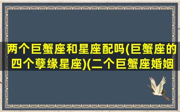 两个巨蟹座和星座配吗(巨蟹座的四个孽缘星座)(二个巨蟹座婚姻在一起感情会好吗)