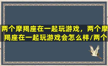 两个摩羯座在一起玩游戏，两个摩羯座在一起玩游戏会怎么样/两个摩羯座在一起玩游戏，两个摩羯座在一起玩游戏会怎么样-我的网站