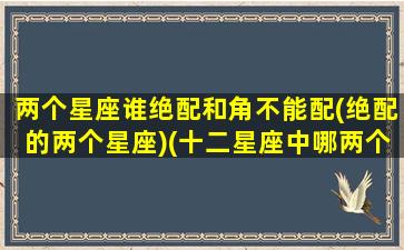 两个星座谁绝配和角不能配(绝配的两个星座)(十二星座中哪两个星座是绝配)