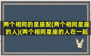 两个相同的星座配(两个相同星座的人)(两个相同星座的人在一起会怎么样)