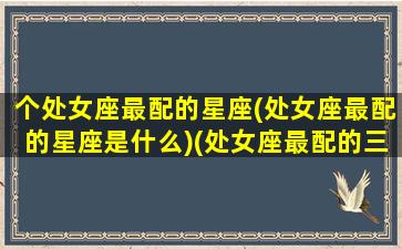 个处女座最配的星座(处女座最配的星座是什么)(处女座最配的三大星座)