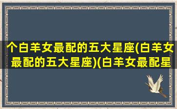 个白羊女最配的五大星座(白羊女最配的五大星座)(白羊女最配星座排行)