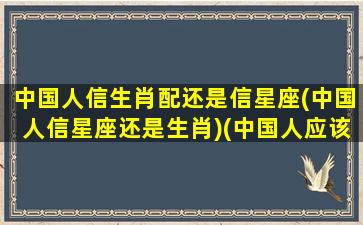 中国人信生肖配还是信星座(中国人信星座还是生肖)(中国人应该相信星座吗)