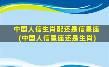 中国人信生肖配还是信星座(中国人信星座还是生肖)