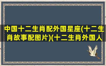 中国十二生肖配外国星座(十二生肖故事配图片)(十二生肖外国人知道吗)