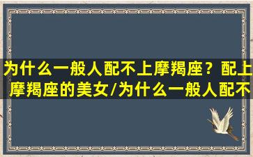 为什么一般人配不上摩羯座？配上摩羯座的美女/为什么一般人配不上摩羯座？配上摩羯座的美女-我的网站