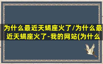 为什么最近天蝎座火了/为什么最近天蝎座火了-我的网站(为什么天蝎座热度最高)