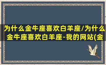 为什么金牛座喜欢白羊座/为什么金牛座喜欢白羊座-我的网站(金牛座喜欢白羊座怎么办)