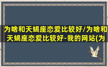 为啥和天蝎座恋爱比较好/为啥和天蝎座恋爱比较好-我的网站(为什么跟天蝎座谈恋爱相当于找死)