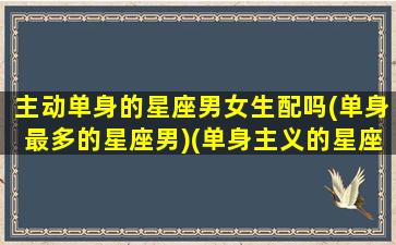 主动单身的星座男女生配吗(单身最多的星座男)(单身主义的星座)