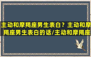 主动和摩羯座男生表白？主动和摩羯座男生表白的话/主动和摩羯座男生表白？主动和摩羯座男生表白的话-我的网站