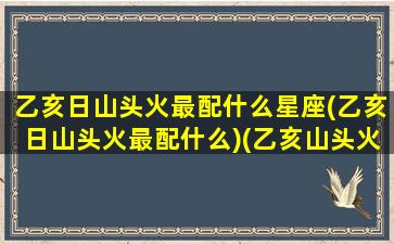 乙亥日山头火最配什么星座(乙亥日山头火最配什么)(乙亥山头火命女哪年结婚)