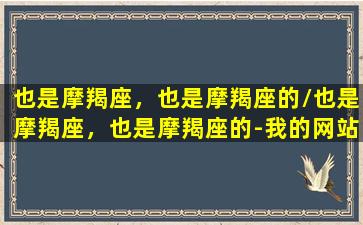 也是摩羯座，也是摩羯座的/也是摩羯座，也是摩羯座的-我的网站