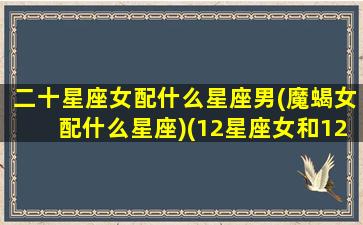 二十星座女配什么星座男(魔蝎女配什么星座)(12星座女和12星座男配对指数)