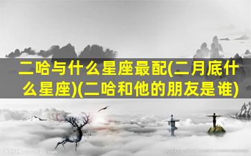 二哈与什么星座最配(二月底什么星座)(二哈和他的朋友是谁)