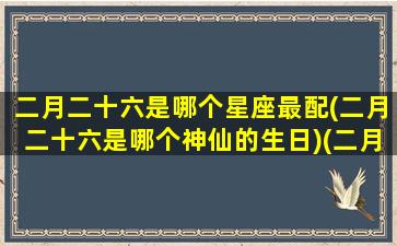 二月二十六是哪个星座最配(二月二十六是哪个神仙的生日)(二月二十六是什么座的)