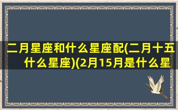 二月星座和什么星座配(二月十五什么星座)(2月15月是什么星座)