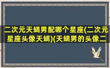 二次元天蝎男配哪个星座(二次元星座头像天蝎)(天蝎男的头像二次元霸气冷酷)