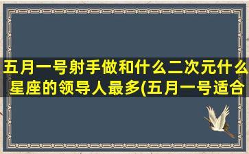 五月一号射手做和什么二次元什么星座的领导人最多(五月一号适合结婚吗)