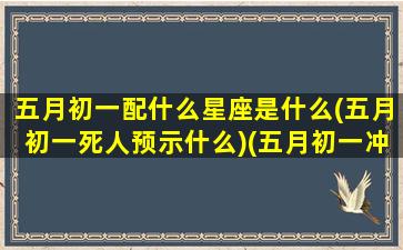 五月初一配什么星座是什么(五月初一死人预示什么)(五月初一冲什么生肖)