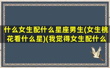 什么女生配什么星座男生(女生桃花看什么星)(我觉得女生配什么星座的男生)