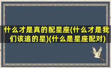 什么才是真的配星座(什么才是我们该追的星)(什么是星座配对)