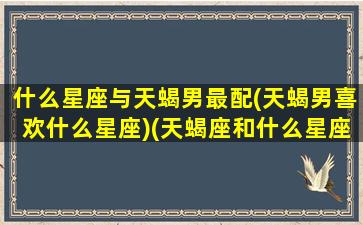 什么星座与天蝎男最配(天蝎男喜欢什么星座)(天蝎座和什么星座的男生最配)