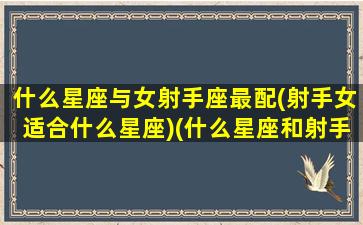 什么星座与女射手座最配(射手女适合什么星座)(什么星座和射手座女生最配)