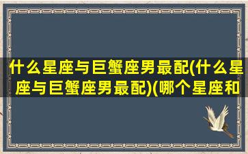 什么星座与巨蟹座男最配(什么星座与巨蟹座男最配)(哪个星座和巨蟹座)