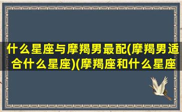 什么星座与摩羯男最配(摩羯男适合什么星座)(摩羯座和什么星座男生最配)