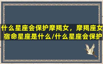 什么星座会保护摩羯女，摩羯座女宿命星座是什么/什么星座会保护摩羯女，摩羯座女宿命星座是什么-我的网站