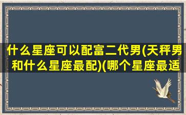 什么星座可以配富二代男(天秤男和什么星座最配)(哪个星座最适合和天秤男谈恋爱)