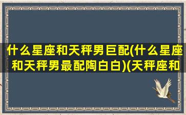 什么星座和天秤男巨配(什么星座和天秤男最配陶白白)(天秤座和什么星座的男生最合适)