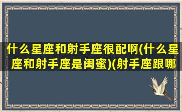 什么星座和射手座很配啊(什么星座和射手座是闺蜜)(射手座跟哪个星座配对闺蜜)