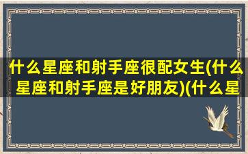 什么星座和射手座很配女生(什么星座和射手座是好朋友)(什么星座和射手座最合适)