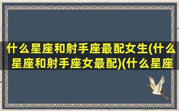 什么星座和射手座最配女生(什么星座和射手座女最配)(什么星座跟射手女最配)