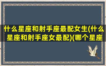 什么星座和射手座最配女生(什么星座和射手座女最配)(哪个星座和射手座女最配)