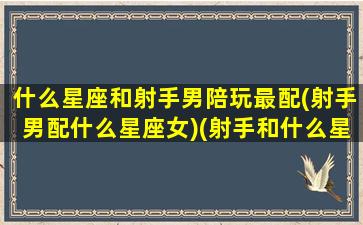 什么星座和射手男陪玩最配(射手男配什么星座女)(射手和什么星座玩的好)