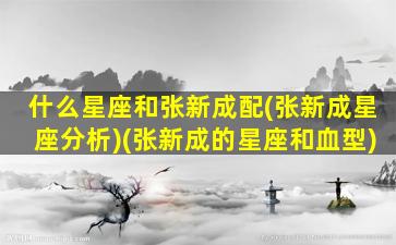 什么星座和张新成配(张新成星座分析)(张新成的星座和血型)