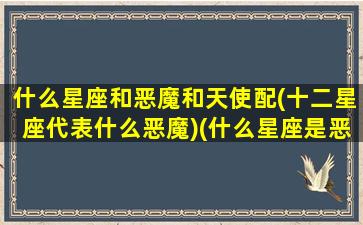 什么星座和恶魔和天使配(十二星座代表什么恶魔)(什么星座是恶魔和天使)