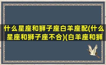 什么星座和狮子座白羊座配(什么星座和狮子座不合)(白羊座和狮子座哪个星座厉害)