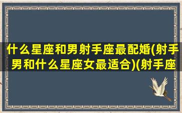 什么星座和男射手座最配婚(射手男和什么星座女最适合)(射手座和哪个星座的男生最配)