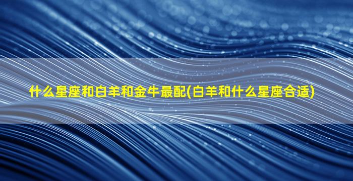 什么星座和白羊和金牛最配(白羊和什么星座合适)