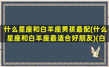 什么星座和白羊座男孩最配(什么星座和白羊座最适合好朋友)(白羊座和什么星座的男人最配)