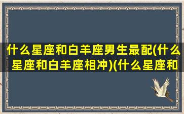 什么星座和白羊座男生最配(什么星座和白羊座相冲)(什么星座和白羊合得来)